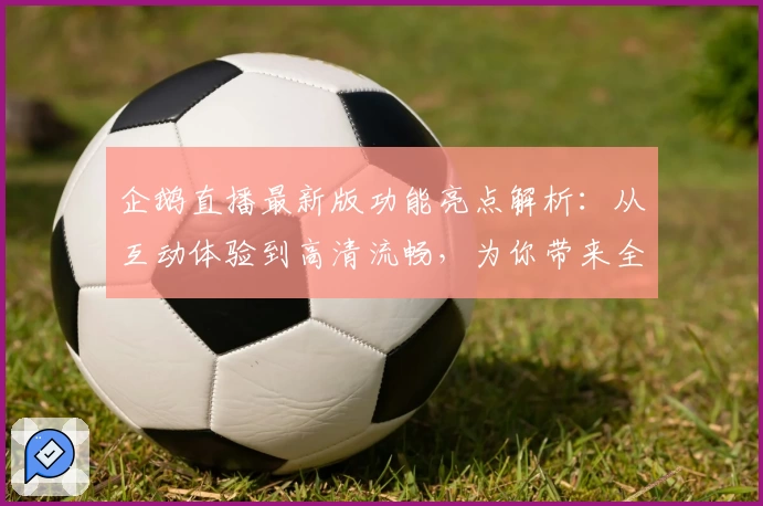 企鹅直播最新版功能亮点解析：从互动体验到高清流畅，为你带来全新的观看感受