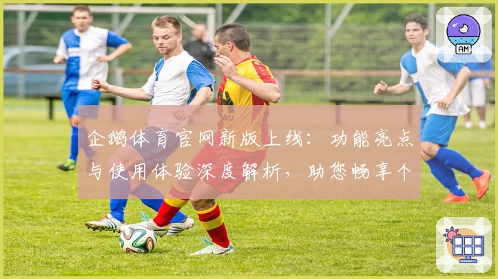 企鹅体育官网新版上线：功能亮点与使用体验深度解析，助您畅享个性化体育资讯