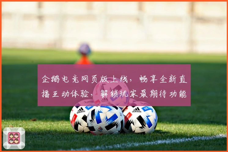 企鹅电竞网页版上线，畅享全新直播互动体验，解锁玩家最期待功能亮点！