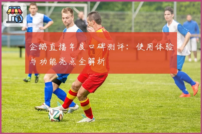 企鹅直播年度口碑测评：使用体验与功能亮点全解析