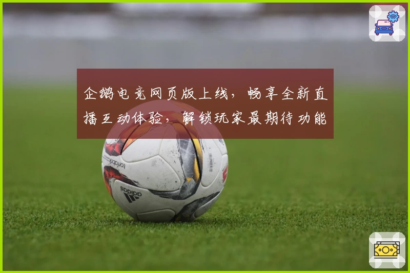 企鹅电竞网页版上线，畅享全新直播互动体验，解锁玩家最期待功能亮点！