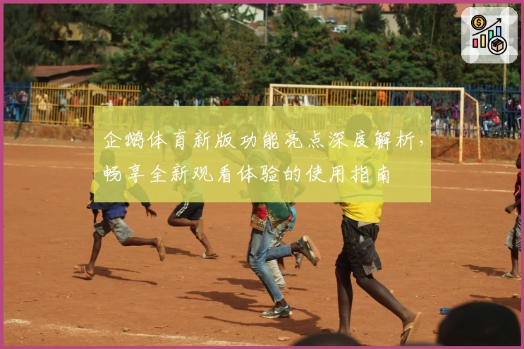 企鹅体育新版功能亮点深度解析，畅享全新观看体验的使用指南