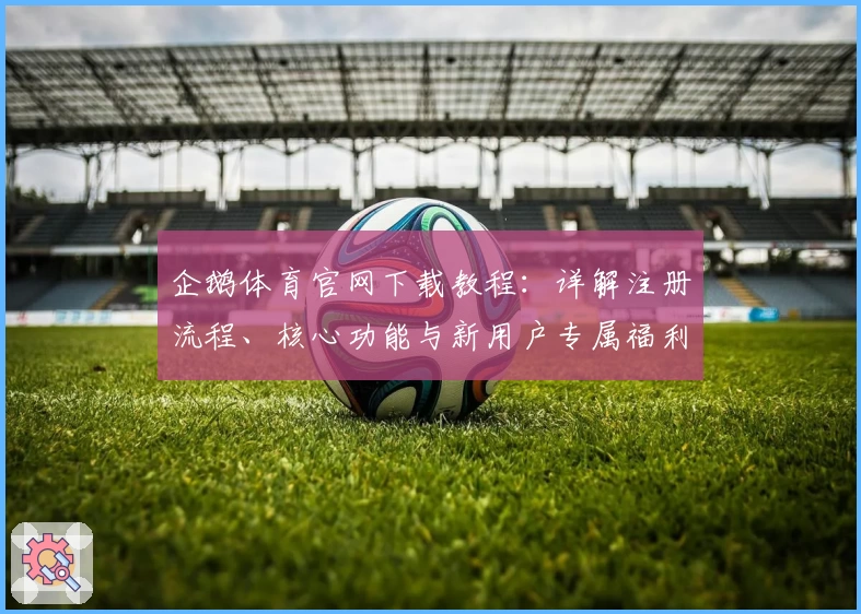 企鹅体育官网下载教程：详解注册流程、核心功能与新用户专属福利