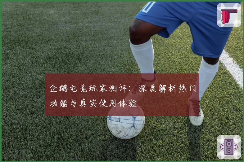 企鹅电竞玩家测评：深度解析热门功能与真实使用体验