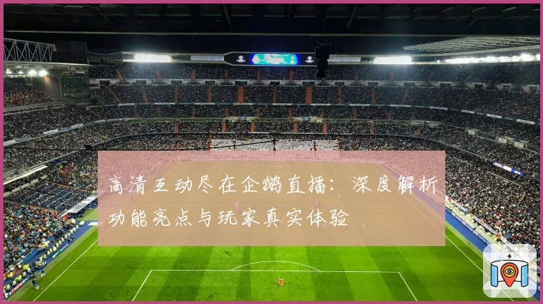 高清互动尽在企鹅直播：深度解析功能亮点与玩家真实体验