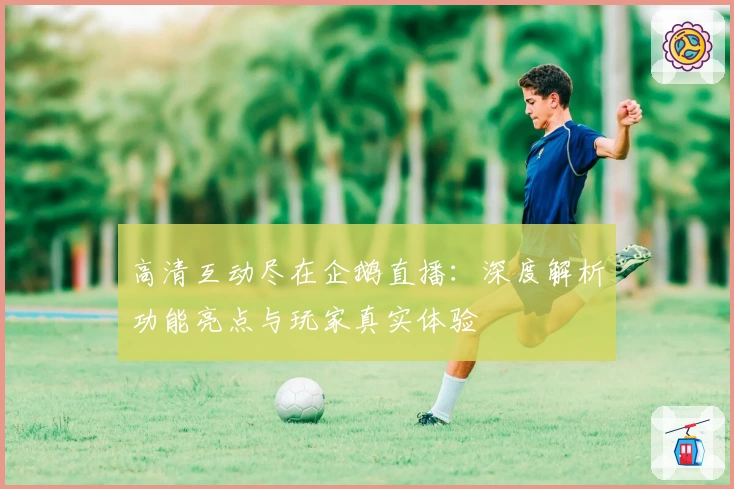 高清互动尽在企鹅直播：深度解析功能亮点与玩家真实体验